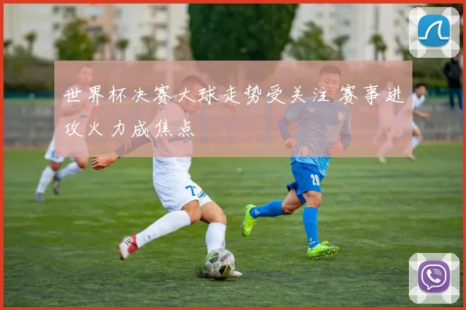世界杯决赛大球走势受关注 赛事进攻火力成焦点