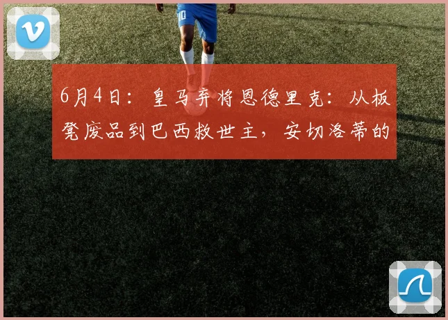 6月4日：皇马弃将恩德里克：从板凳废品到巴西救世主，安切洛蒂的脸疼吗？_里昂_塞维利亚
