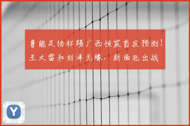 鲁能足协杯踢广西恒宸首发预测！王大雷和刘洋无缘，新面孔出战