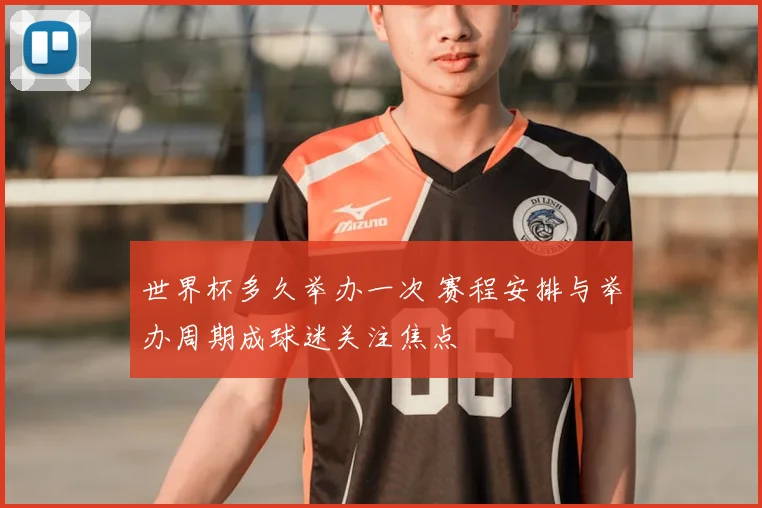 世界杯多久举办一次 赛程安排与举办周期成球迷关注焦点