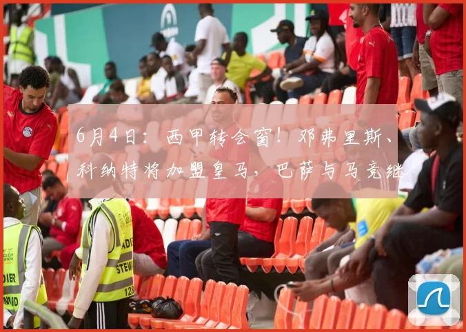 6月4日：西甲转会窗！邓弗里斯、科纳特将加盟皇马，巴萨与马竞继续酝酿补强_国米_马德里竞技_罗马