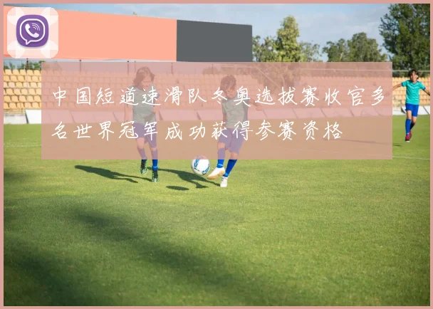 中国短道速滑队冬奥选拔赛收官多名世界冠军成功获得参赛资格
